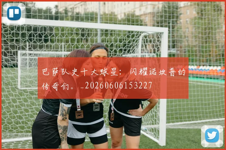 巴萨队史十大球星:闪耀诺坎普的传奇们。_20260606153227