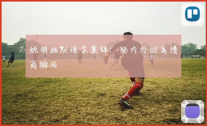 姚明幽默语录集锦：场内外的高情商瞬间