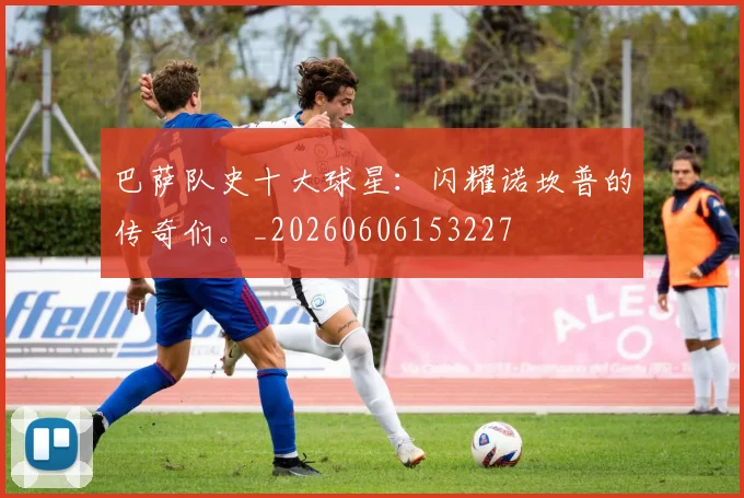 巴萨队史十大球星：闪耀诺坎普的传奇们。_20260606153227