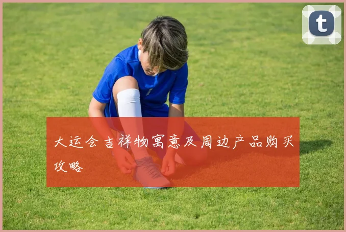 大运会吉祥物寓意及周边产品购买攻略