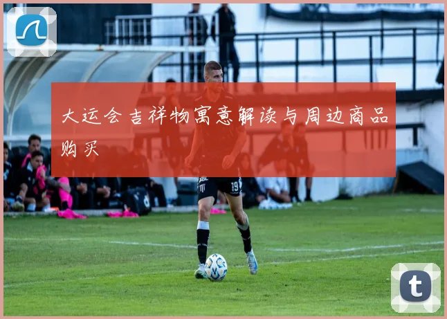 大运会吉祥物寓意解读与周边商品购买