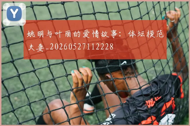 姚明与叶丽的爱情故事:体坛模范夫妻_20260527112228